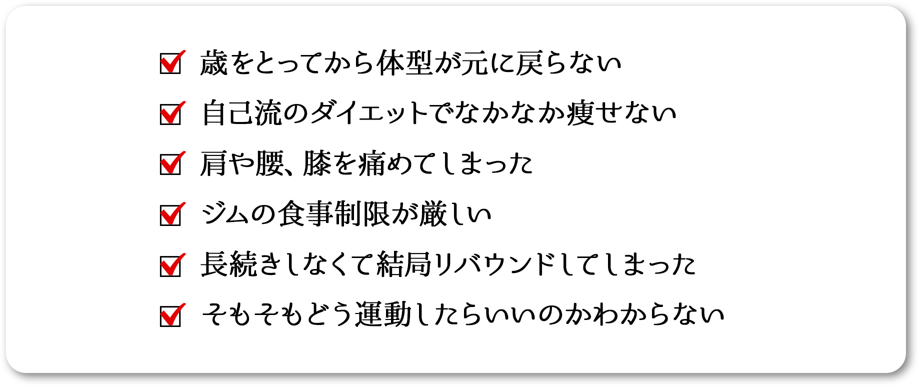 
    歳をとってから体型が元に戻らない
    自己流のダイエットでなかなか痩せない
    肩や腰、膝を痛めてしまった
    ジムの食事制限が厳しい
    長続きしなくて結局リバウンドしてしまった
    そもそもどう運動したらいいのかわからない