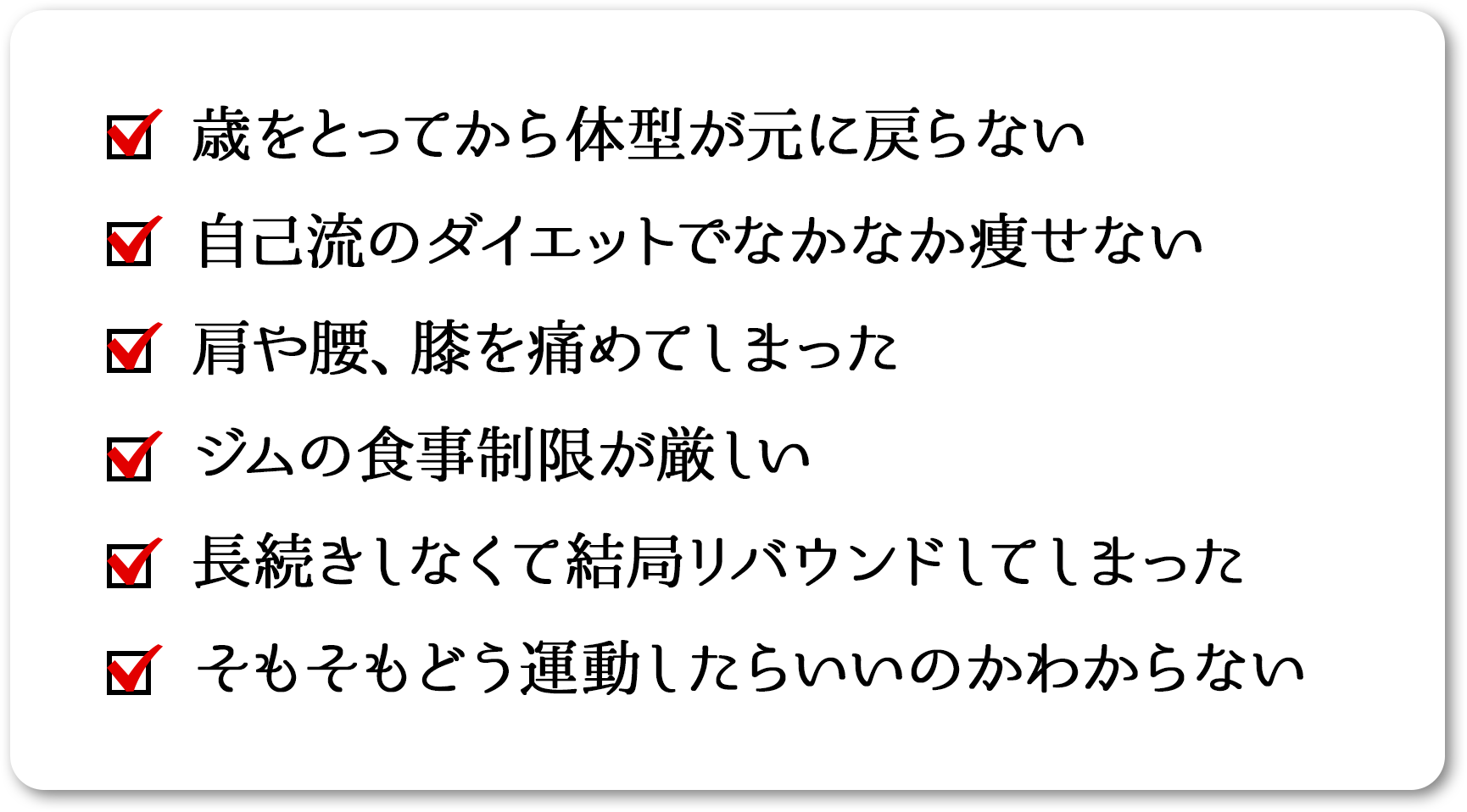 
    歳をとってから体型が元に戻らない
    自己流のダイエットでなかなか痩せない
    肩や腰、膝を痛めてしまった
    ジムの食事制限が厳しい
    長続きしなくて結局リバウンドしてしまった
    そもそもどう運動したらいいのかわからない